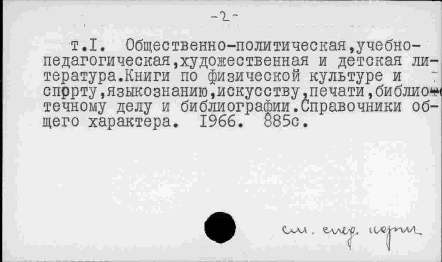 ﻿-г-
т.1. Общественно-политическая »учебнопедагогическая,художественная и детская литература.Книги по физической культуре и 7 спррту,языкознанию »искусству .печати, библио** точному делу и библиографии.Справочники общего характера. 1966. 885с.